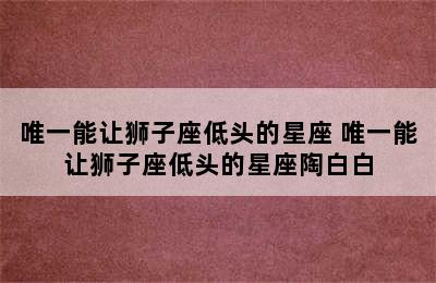 唯一能让狮子座低头的星座 唯一能让狮子座低头的星座陶白白